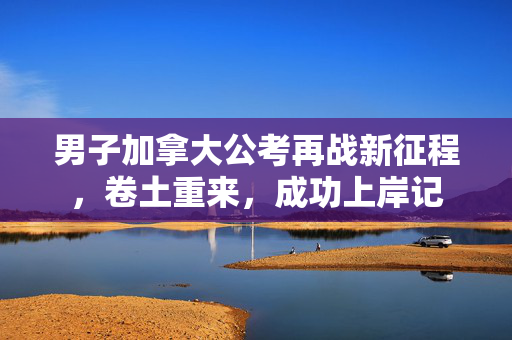 男子加拿大公考再战新征程，卷土重来，成功上岸记