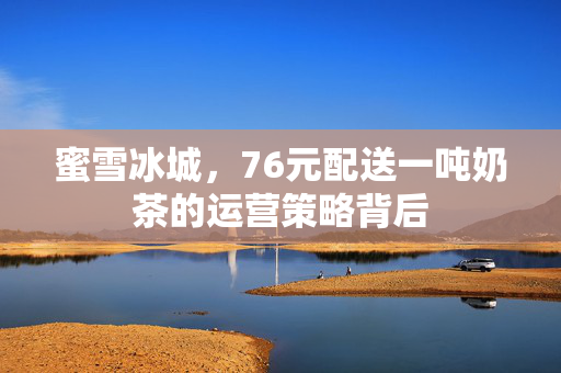 蜜雪冰城，76元配送一吨奶茶的运营策略背后