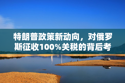 特朗普政策新动向，对俄罗斯征收100%关税的背后考量