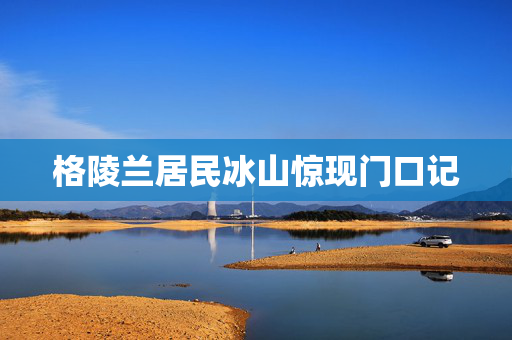 格陵兰居民冰山惊现门口记