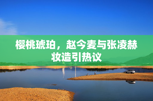 樱桃琥珀，赵今麦与张凌赫妆造引热议