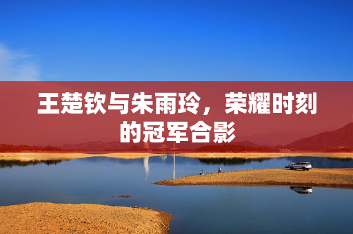 王楚钦与朱雨玲，荣耀时刻的冠军合影
