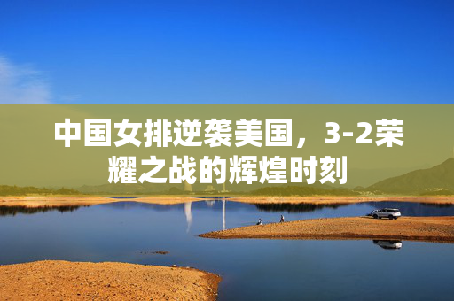 中国女排逆袭美国，3-2荣耀之战的辉煌时刻