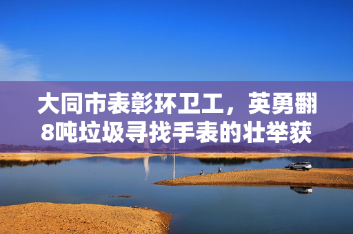 大同市表彰环卫工，英勇翻8吨垃圾寻找手表的壮举获赞