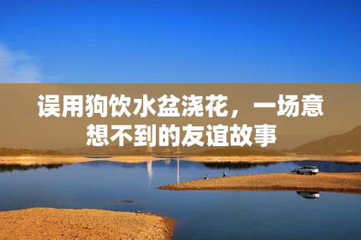 误用狗饮水盆浇花，一场意想不到的友谊故事
