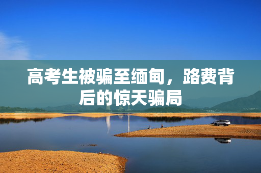 高考生被骗至缅甸，路费背后的惊天骗局