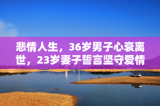 悲情人生，36岁男子心衰离世，23岁妻子誓言坚守爱情不改嫁