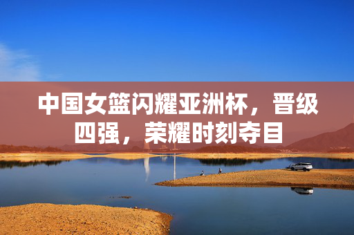 中国女篮闪耀亚洲杯，晋级四强，荣耀时刻夺目