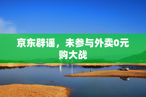 京东辟谣，未参与外卖0元购大战