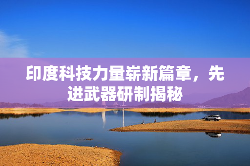 印度科技力量崭新篇章，先进武器研制揭秘