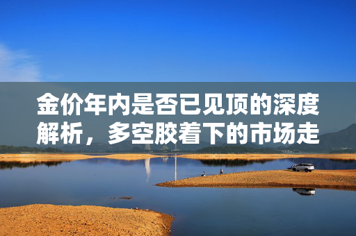 金价年内是否已见顶的深度解析，多空胶着下的市场走势