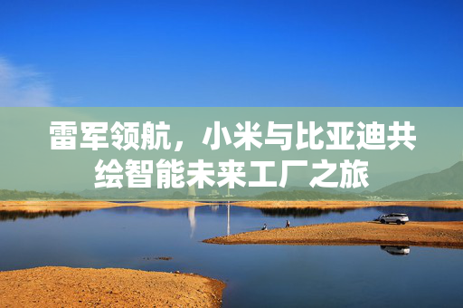 雷军领航，小米与比亚迪共绘智能未来工厂之旅