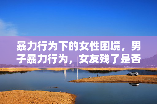 暴力行为下的女性困境，男子暴力行为，女友残了是否只能跟他？