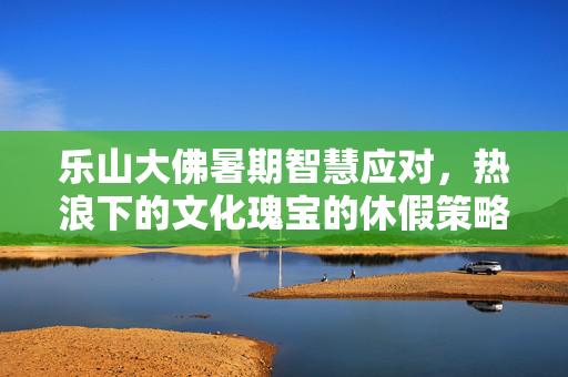 乐山大佛暑期智慧应对，热浪下的文化瑰宝的休假策略