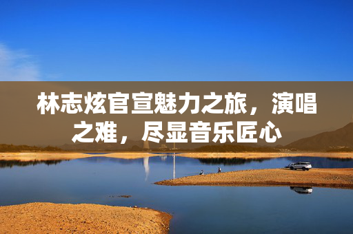 林志炫官宣魅力之旅，演唱之难，尽显音乐匠心