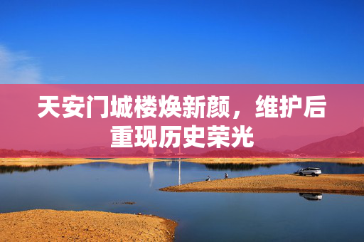 天安门城楼焕新颜，维护后重现历史荣光