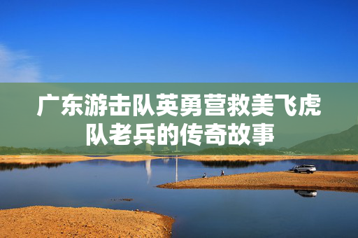 广东游击队英勇营救美飞虎队老兵的传奇故事