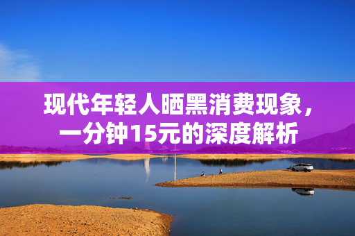 现代年轻人晒黑消费现象，一分钟15元的深度解析