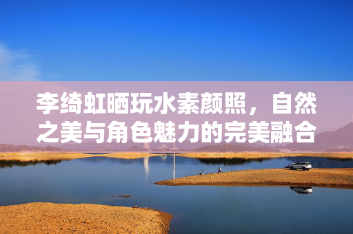 李绮虹晒玩水素颜照，自然之美与角色魅力的完美融合