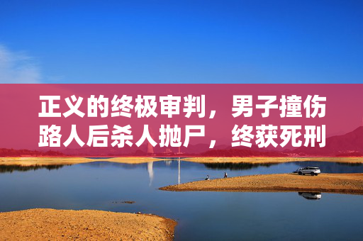 正义的终极审判，男子撞伤路人后杀人抛尸，终获死刑执行