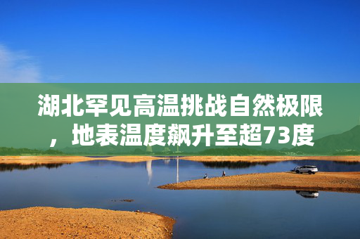 湖北罕见高温挑战自然极限，地表温度飙升至超73度