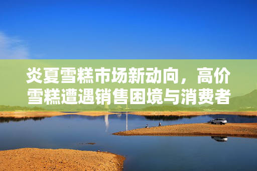 炎夏雪糕市场新动向，高价雪糕遭遇销售困境与消费者选择分析