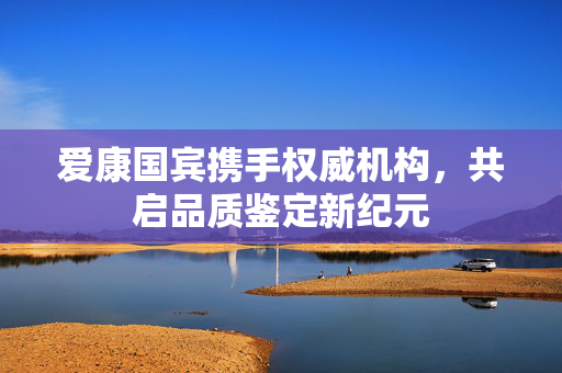 爱康国宾携手权威机构，共启品质鉴定新纪元