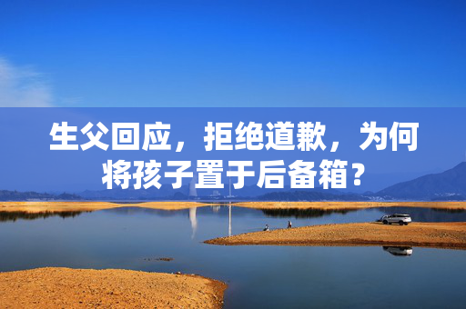 生父回应，拒绝道歉，为何将孩子置于后备箱？