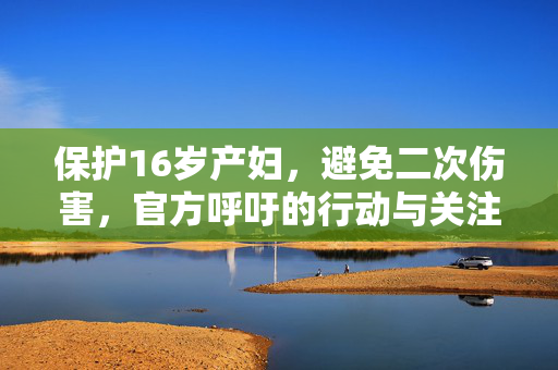 保护16岁产妇，避免二次伤害，官方呼吁的行动与关注焦点