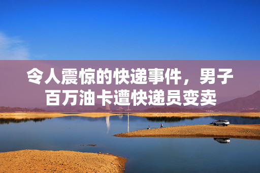 令人震惊的快递事件，男子百万油卡遭快递员变卖