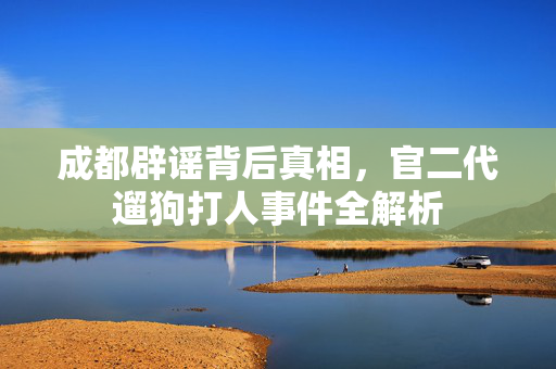 成都辟谣背后真相，官二代遛狗打人事件全解析