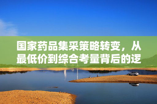 国家药品集采策略转变，从最低价到综合考量背后的逻辑与深远影响