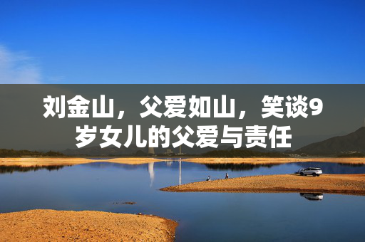 刘金山，父爱如山，笑谈9岁女儿的父爱与责任