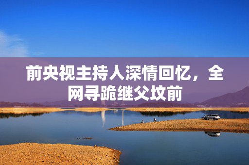 前央视主持人深情回忆，全网寻跪继父坟前