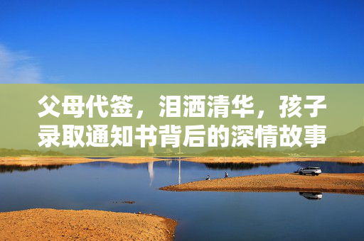 父母代签，泪洒清华，孩子录取通知书背后的深情故事