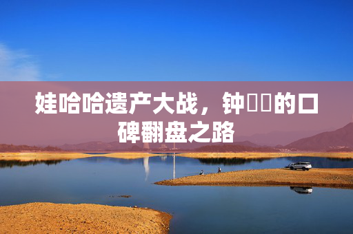 娃哈哈遗产大战，钟睒睒的口碑翻盘之路