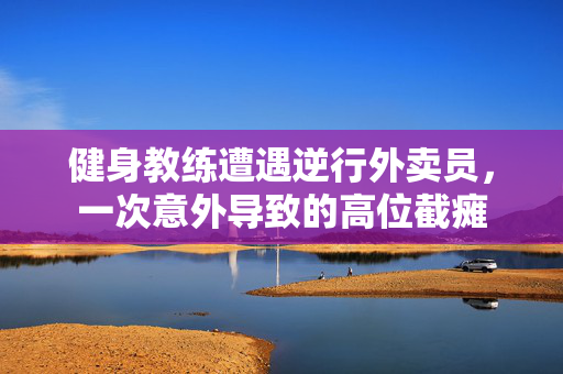 健身教练遭遇逆行外卖员，一次意外导致的高位截瘫
