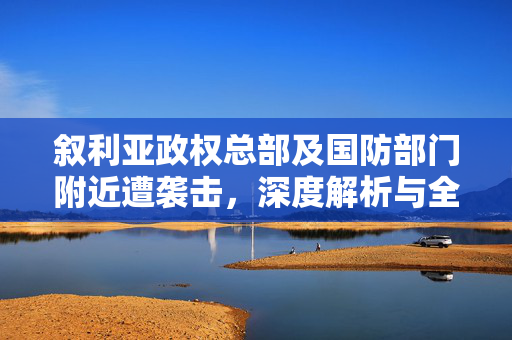 叙利亚政权总部及国防部门附近遭袭击，深度解析与全球影响