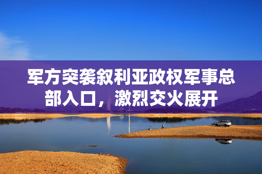 军方突袭叙利亚政权军事总部入口，激烈交火展开