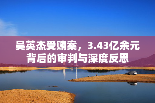 吴英杰受贿案，3.43亿余元背后的审判与深度反思