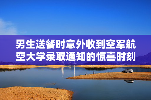 男生送餐时意外收到空军航空大学录取通知的惊喜时刻