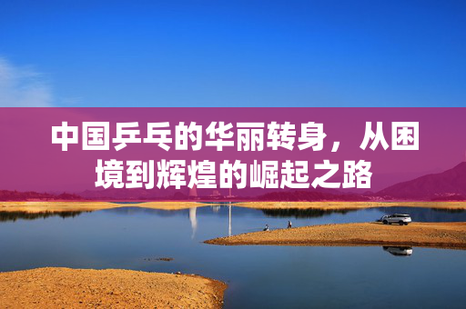 中国乒乓的华丽转身，从困境到辉煌的崛起之路