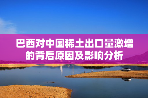 巴西对中国稀土出口量激增的背后原因及影响分析
