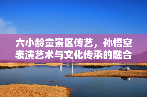 六小龄童景区传艺，孙悟空表演艺术与文化传承的融合