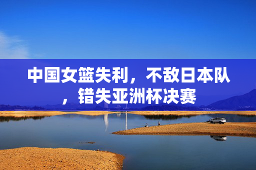 中国女篮失利，不敌日本队，错失亚洲杯决赛