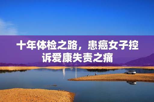 十年体检之路，患癌女子控诉爱康失责之痛