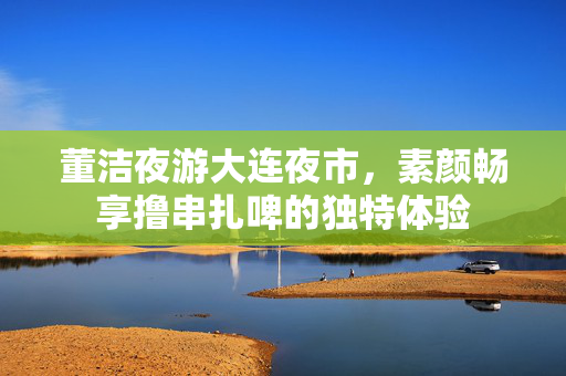 董洁夜游大连夜市，素颜畅享撸串扎啤的独特体验