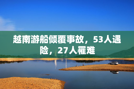 越南游船倾覆事故，53人遇险，27人罹难
