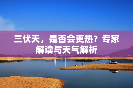三伏天，是否会更热？专家解读与天气解析