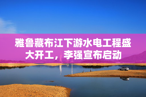 雅鲁藏布江下游水电工程盛大开工，李强宣布启动
